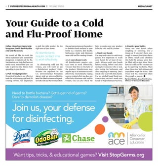 4 | FUTUREOFPERSONALHEALTH.COM | TIPS AND TRICKS MEDIAPLANET
Follow these four tips to help
keep your family healthy this
cold and flu season.
We would all like to avoid the
often unpleasant and sometimes
dangerous symptoms of the flu.
Vaccination can help, but here are
some extra precautions you can
take to prevent the illness from
spreading in your home:
1. Pick the right product
Household products are effective
tools for eliminating cold and flu
causing viruses. It’s important
By Sara Stickler, Executive Director,
Alliance for Consumer Education
to pick the right product for the
right area of your home.
In eliminating cold and flu
viruses, you will want to use
a disinfectant product. Disin-
fectants are regulated by the
U.S. Environmental Protection
Agency and are proven effective.
Read the label to ensure the prod-
uctkillscold andfluviruses.Follow
theuseinstructionsontheproduct
to disinfect hard surfaces in your
home (i.e. counters, door knobs,
bathrooms, sinks) and eliminate
most cold and flu-causing viruses.
2. Let your cleaner work
All disinfectants require con-
tact time to work effectively.
You can find this on the label of
the product. Disinfectants may
require up to 10 minutes to work
effectively. Immediately wiping
away a product after use does not
effectively eliminate cold and flu
viruses. You can also check the
label to make sure your product
kills the cold and flu viruses.
3. Wash your hands
Use soap and water to wash away
germs. It’s important to wash
your hands for at least 20 sec-
onds. Always wash your hands
before eating, before and after
caring for someone who is sick,
after using the bathroom, and
after coughing or sneezing. Don’t
touch your face with dirty hands.
Use an alcohol-based hand-san-
itizer when you can’t wash your
hands to help eliminate bacteria.
4. Practice good habits
Never use your hands when
coughing or sneezing. Use a
tissue, or if you don’t have one,
cough or sneeze into your sleeve
or elbow. Teach your children
this habit by using a spray bot-
tle filled with water. Show them
how far cold and flu viruses can
go by squirting the bottle. Then
show them how both a tissue and
your elbow stops the water. This
visual will be a reminder when
they cough or sneeze. n
Your Guide to a Cold
and Flu-Proof Home
All disinfectants
require contact time
to work effectively.
 