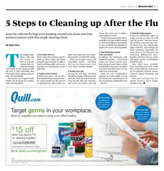 Save on supplies you need to keep your office healthy.
**Source: CNN.com ***Source: flu.gov
*
36218
Go to Quill.com/flufighters
Target germs in your workplace.
$
15 offwhen you spend $
75
on cleaning supplies.
Flu Fact #34
Average desk
has more than
20K+ germs per
square inch.**
Flu Fact #57
Over 111 million
workdays are lost
due to colds
and the flu.***
* Cannot be combined with any discount coupon, ink & toner free gift coupon, or HP ink & toner offer; excludes Daily Deal offers, BIOFREEZE®
Bonus Offer and special order items beginning with the prefix “SPW” or “UNI”. Other exclusions may apply as noted on specific products.
Tax and freight charges are not included in minimum purchase or discount. Offer is non-transferable and cannot be used on prior purchases. Quill.com may refuse to redeem any instant coupon which it believes in good faith to be fraudulently or improperly obtained.
Good through 1 ∕31 ∕17. One-time use per customer.
Use Code CJ2DLR49
T
he toughest part
about cold and
flu season is
how to stop the
viruses from cir-
culating through
your family. If your spouse or kids
get sick, it feels inevitable that
you’ve got a bug coming sooner or
later.Not necessarily.
The fastest way to good family
health can be found in 5 simple,
daily cleaning habits:
5 Steps to Cleaning up After the Flu
Keep the cold and flu bugs from jumping around your house and from
person to person with this simple cleaning ritual.
By Adam Sass
1. Get some new air
Throw open the windows and let
fresh air roll in. Open the blinds
and grab some Vitamin D. Light a
fresh-smelling candle, and you’re
starting your cleaning day on the
right foot.
2. Gather your arsenal
Disinfectant spray will be your
best friend during your germ bat-
tle. Some people are also partial
to disinfecting wipes which are
great, just make sure your clean-
ing products actually kill viruses.
Stock up on paper towels and
microfiber cloths — anything
that can be thrown away. Stay
away from reusable sponges.
3. Wash every day
During the sick days, everyone
should be using a different towel
each day. Near the end of the flu,
strip the bed, flip your mattress,
and wash your linens with hot
water. Pay extra care to pillow-
cases and face towels.
If you’ve got young kids, throw
washable toys like stuffed animals
in with the bedding to be cleaned.
Fornon-washabletoys,disinfector
scrubwith asteam-cleaning brush.
4. The bathroom needs
your attention
Scrubbing the bathroom sink
should be a priority — it’s the base
camp your home’s germs have
been using all week. Spray, scrub,
and disinfect the faucet, handles,
and bowl and then work on the
toilet seat and handle.
Keep all your toothbrushes
separate to avoid trouble. If your
sick loved one’s toothbrush is of
the inexpensive, disposable kind
— ditch it.
5. Disinfect big targets
Grab your disinfectant spray or
wipes and go to town on cold
and flu germs’ favorite home:
the surfaces you and your fam-
ily touch every day. Doorknobs,
light switches, and railings are
most common, especially the
ones close to the bedroom and
bathroom. Refrigerator door-
handles, kitchen drawer pulls,
and pesky germy wastebaskets
should be next.
Your kids have probably
been watching a lot of TV while
they’ve been laid up, so don’t for-
get to regularly sanitize remote
controls, laptop keyboards, and
phones.
Now you’re on your way to a
speedy recovery and a happy,
healthy home. n
HEALTH HACKS | MEDIAPLANET | 5
 
