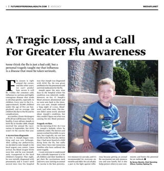 6 | FUTUREOFPERSONALHEALTH.COM | ADVOCACY MEDIAPLANET
F
lu season is right
around the corner,
and like other years,
we can’t predict
how severe it will
be. Unlike the common cold,
influenza is a serious and highly
contagious disease that tends
to develop quickly, especially in
children. Every year in the U.S.,
approximately 20,000 children
under the age of five are hos-
pitalized, and on average, 100
children die due to the flu and its
complications.
Asamother,Iknowthedangers
of flu all toowell because I lost my
healthy,5-year-old son,Joseph,to
H1N1 flu in October 2009. Joseph
received his annual flu vacci-
nation in September, but H1N1
wasn’t in the vaccine that year.
A mysterious diagnosis
On Oct. 9, Joseph began vom-
iting and was very lethargic.
After calling our pediatrician,
we decided to take Joseph to the
local urgent care center. Upon
arrival, his blood oxygen levels
were low and he was immedi-
ately transported to the local
children’s hospital. That night,
he was initially diagnosed with
pneumonia and it wasn’t until
several days into his hospital
Some think the flu is just a bad cold, but a
personal tragedy taught me that influenza
is a disease that must be taken seriously.
By Serese Marotta, Chief Operating
Officer, Families Fighting Flu
stay that Joseph was diagnosed
with H1N1 flu. He was given
antibioticsforthepneumoniaand
antiviral medication for the flu.
Joseph spent the next nine
days in the hospital where his
condition was relatively stable.
However, on Oct. 17, Joseph’s
blood pressure plummeted and
we were sent back to the inten-
sive care unit. Joseph endured
a long night of x-rays, blood-
work, and other tests. The doc-
tors didn’t seem overly alarmed
about Joseph’s condition, but
they couldn’t figure out what was
causing his low blood pressure.
Tragedy strikes
On the morning of Oct. 18, I was
by Joseph’s bedside when he
suddenly coded. The doctors and
nurses worked feverishly to save
him, but tragically, my son lost
his life to the flu that day. Before
that, I had never heard of a child
dying from the flu, but sadly
since then I have met numerous
families who have suffered the
same tragedy.
I want everyone to understand
how critically important it is for
all children and their families to
get their flu vaccinations each
and every year.Getting an annual
flu vaccine is the best preventa-
tive measure we can take, and it’s
recommended for everyone six
months and older.We can all play
a part in the fight against influ-
enza because getting an annual
flu vaccination not only protects
you and your family, but it also
helps protect others in your com-
munity and limits the potential
for an outbreak. n
PHOTO:Seresemarotta
A Tragic Loss, and a Call
For Greater Flu Awareness
 