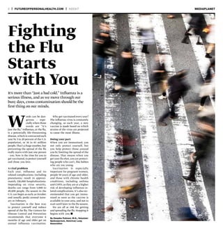 8 | FUTUREOFPERSONALHEALTH.COM | INSIGHT MEDIAPLANET
Words can be dan-
gerous — espe-
cially when those
words are “it’s
just the flu.” Influenza, or the flu,
is a potentially life-threatening
disease,which is contracted each
year by 5 to 20 percent of the U.S.
population, or 16 to 63 million
people.That’s a huge number,but
preventing the spread of the flu
really starts with just one person
– you. Now is the time for you to
getvaccinated,to protectyourself
and those you love.
A viral problem
Each year, influenza and its
related complications (including
pneumonia) result in approxi-
mately 226,000 hospitalizations.
Depending on virus severity,
deaths can range from 3,000 to
49,000 people. Flu season in the
U.S. can begin as early as October
and usually peaks around Janu-
ary or February.
Vaccination is the best way
to protect yourself and reduce
spread of the flu. The Centers for
Disease Control and Prevention
recommends that everyone 6
months of age and older get an
annual influenza vaccination.
It's more than “just a bad cold.” Influenza is a
serious illness, and as we move through our
busy days, cross-contamination should be the
first thing on our minds.
By Deepika Polineni, M.D., Volunteer
Spokesperson, American Lung
Association
Why get vaccinated every year?
The influenza virus is constantly
changing, so each year, a new
vaccine is made based on which
strains of the virus are projected
to cause the most illness.
Doing your part
When you are immunized, you
not only protect yourself, but
you help protect those around
you by limiting the spread of the
disease. That means when you
get your flu shot,you are protect-
ing people who can’t, like babies
who are too young.
Vaccination is especially
important for pregnant women,
people 50 years of age and older,
and those with chronic health
conditions, including asthma
and COPD, as they are at a higher
risk of developing influenza-re-
lated complications. It’s also rec-
ommended that you get immu-
nized as soon as the vaccine is
available in your area, and not to
wait until later in the flu season.
We are all at risk for getting
and spreading the flu. Stopping it
begins with you. n
Fighting
the Flu
Starts
with You
 