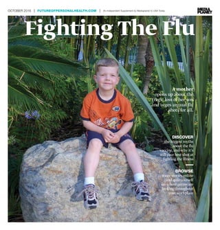 Fighting The Flu
OCTOBER 2016 | FUTUREOFPERSONALHEALTH.COM | An Independent Supplement by Mediaplanet to USA Today
A mother
opens up about the
tragic loss of her son
and urges annual flu
shots for all.
	 DISCOVER
the biggest myths
about the flu
vaccine, and why it’s
still your best shot at
fighting the illness
	 BROWSE
more stories online
and quiz yourself
on where germs are
lurking throughout
your workplace
 