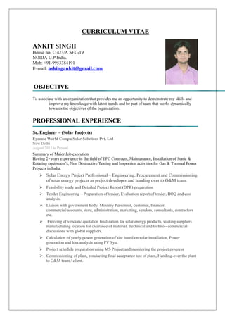 CURRICULUM VITAECURRICULUM VITAE
ANKIT SINGHANKIT SINGH
House no- C 423/A SEC-19
NOIDA U.P India.
Mob: +91-9953384191
E–mail: askingankit@gmail.com
OBJECTIVEOBJECTIVE
To associate with an organization that provides me an opportunity to demonstrate my skills and
improve my knowledge with latest trends and be part of team that works dynamically
towards the objectives of the organization.
PROFESSIONAL EXPERIENCEPROFESSIONAL EXPERIENCE
Sr. Engineer – (Solar Projects)
Eyconic World Compu Solar Solutions Pvt. Ltd
New Delhi
August 2015 to Present
Summary of Major Job execution
Having 2+years experience in the field of EPC Contracts, Maintenance, Installation of Static &
Rotating equipment's, Non Destructive Testing and Inspection activities for Gas & Thermal Power
Projects in India.
 Solar Energy Project Professional – Engineering, Procurement and Commissioning
of solar energy projects as project developer and handing over to O&M team.
 Feasibility study and Detailed Project Report (DPR) preparation
 Tender Engineering – Preparation of tender, Evaluation report of tender, BOQ and cost
analysis.
 Liaison with government body, Ministry Personnel, customer, financer,
commercial/accounts, store, administration, marketing, vendors, consultants, contractors
etc.
 Freezing of vendors/ quotation finalization for solar energy products, visiting suppliers
manufacturing location for clearance of material. Technical and techno - commercial
discussions with global suppliers.
 Calculation of yearly power generation of site based on solar installation, Power
generation and loss analysis using PV Syst.
 Project schedule preparation using MS Project and monitoring the project progress
 Commissioning of plant, conducting final acceptance test of plant, Handing-over the plant
to O&M team / client.
 