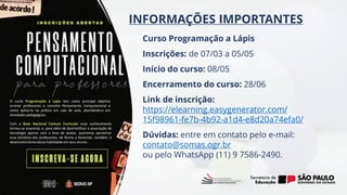INFORMAÇÕES IMPORTANTES
O curso Programação à Lápis tem como principal objetivo
ensinar professores o conceito Pensamento Computacional e
como aplicá-lo na prática em sala de aula, abordando-o em
atividades pedagógicas.
Com a Base Nacional Comum Curricular esse conhecimento
tornou-se essencial, e, para além de desmistificar a associação de
tecnologia apenas com a área de exatas, queremos aproximar
essa temática dos professores, de forma a fomentar, também, o
desenvolvimento dessa habilidade em seus alunos.
Curso Programação a Lápis
Inscrições: de 07/03 a 05/05
Início do curso: 08/05
Encerramento do curso: 28/06
Link de inscrição:
https://elearning.easygenerator.com/
15f98961-fe7b-4b92-a1d4-e8d20a74efa0/
Dúvidas: entre em contato pelo e-mail:
contato@somas.ogr.br
ou pelo WhatsApp (11) 9 7586-2490.
 