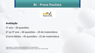 BI – Prova Paulista
Avaliação
5º ano – 30 questões
6º ao 9º ano – 40 questões – 20 de matemática
Ensino Médio – 45 questões – 25 de matemática
Reprodução – Painel Escola Total/SEDUC-SP. Disponível em:
https://escolatotal.educacao.sp.gov.br/Inicio/Home. Acesso em: 10 abr. 2023.
 