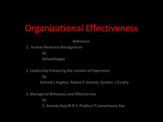 Organizational Effectiveness
                        Reference:
1. Human Resource Management
        by
        Ashwathappa

2. Leadership Enhancing the Lessons of Experience
          by
        Richard L Hughes, Robert C Ginnett, Gordon J Curphy

3. Managerial Behaviour and Effectiveness
        by
        E. Ananda Raja/N R V Prabhu/ P Lameshwara Rao
 