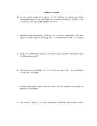 ProblemasRazonados
1. En una granja avícola se producen 12 384 pollitos, los mismos que serán
transportados en cajas con ventilación en las que caben 96 pollitos. ¿Cuántas cajas
se necesitan para transportar a todos los pollitos?
2. Alejandro tiene 600 canicas y como se va a ir a vivir a Guadalajara se las va a
regalar a sus 12 amigos en partes iguales. ¿Cuántas canicas le dará a cada amigo?
3. ¿Cuál es la cantidad de losetas que caben en un piso que tiene 5 losetas de largo
por 4 losetas de ancho?
4. Toño compró un ordenador por 512 y tiene que pagar 68 por adelantado.
¿Cuánto resta por pagar?
5. Mariana quiere saber cuánto tiene que pagar cada mes, durante un año, por una
moto que le costó 4320.
6. Lupe tiene 18 cajas con 150 canicas en cada una. ¿Cuántas canicas tiene en total?
 