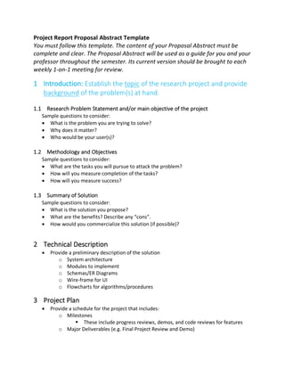 Project Report Proposal Abstract Template
You must follow this template. The content of your Proposal Abstract must be
complete and clear. The Proposal Abstract will be used as a guide for you and your
professor throughout the semester. Its current version should be brought to each
weekly 1-on-1 meeting for review.
1 Introduction: Establish the topic of the research project and provide
background of the problem(s) at hand.
1.1 Research Problem Statement and/or main objective of the project
Sample questions to consider:
• What is the problem you are trying to solve?
• Why does it matter?
• Who would be your user(s)?
1.2 Methodology and Objectives
Sample questions to consider:
• What are the tasks you will pursue to attack the problem?
• How will you measure completion of the tasks?
• How will you measure success?
1.3 Summary of Solution
Sample questions to consider:
• What is the solution you propose?
• What are the benefits? Describe any “cons”.
• How would you commercialize this solution (if possible)?
2 Technical Description
• Provide a preliminary description of the solution
o System architecture
o Modules to implement
o Schemas/ER Diagrams
o Wire-frame for UI
o Flowcharts for algorithms/procedures
3 Project Plan
• Provide a schedule for the project that includes:
o Milestones
§ These include progress reviews, demos, and code reviews for features
o Major Deliverables (e.g. Final Project Review and Demo)
 