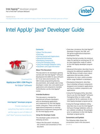 Intel AppUpSM developer program
Part of the Intel® Software Network


Published also at:
http://appdeveloper.intel.com/en-us/article/intel-appup-software-development-kit-developer-guide-java-software




Intel AppUp Java* Developer Guide
                                             SM




                                                     Contents:                                            • Overview: introduces the Intel AppUpSM
                                                                                                            Developer Program, this SDK, and
                                                     • About This Document
                                                                                                            the general application/component
                                                     • Overview
                                                                                                            development flow.
                                                     • Getting Started with Applications
                                                     • Advanced Information                               • Getting Started: provides the minimum
                                                     • Developing Components                                steps for getting an existing Java SE 1.6
                                                     • Using the Packaging Utility                          (or later) application ready to submit
                                                     • Using the Package Validation Utility                 to the Intel AppUp developer program
                                                     • Disclaimers and Legal Information                    portal.
                                                                                                          • Advanced Information: describes how to
                                                     About This Document
                                                                                                            integrate the additional capabilities of
                                                     This document is for developers getting                the SDK library to build a more robust
                                                     started with the Intel AppUpTM Software                application that provides a better
                                                     Development Kit (SDK) for Java software                experience for users, and/or provides
                           Download the              SE 1.6 (or later) environments. The                    better usage feedback to developers.
                                                     SDK includes programming libraries,
AppUp Java SDK & SDK Plug-in                         documentation, and sample code to help
                                                                                                          • Developing Components: describes
                                                                                                            how to develop software components
                for Eclipse* Software                developers create, test, and submit Java*
                                                                                                            designed to be included in applications,
                                                     applications and components intended
                                                                                                            and how to combine components and
                                                     fordistribution via the Intel AppUpSM
                                                                                                            applications.
                                                     center.
                                                                                                          • Using the Packaging Utility: describes
                                                     Intended Audience                                      how to use the Intel AppUpTM Software
                                                     This document is intended for                          Packaging Utility to create a single
                                                     experienced software developers                        runnable jar file for submission to the
                                                     who are developing applications                        Intel AppUp developer program portal.
  Intel AppUpSM developer program
                                                     and components for the Intel AppUp                   • Using the Package Validation Utility:
                Provides developers with             center, using Java. These can be new                   describes how to use the Intel AppUpTM
                                                     applications/components or existing                    Software Package Validation utility to
   everything they need to create and                applications/components being ported                   pre-validate runnable jar file packages
   sell their apps to users of millions of           for the Intel AppUp center.                            prior to submission to the Intel AppUp
                                                                                                            developer program portal.
Intel® Atom™ processor-based devices.                Using this Developer Guide
                                                     This developer guide contains the                    Conventions and Symbols
                                                     following sections:                                  The following table shows the
                                                     • About this Document: introduces                    conventions used in this document.
                                                       the contents and conventions of this               [FIGURE A]
                                                       document.
                                                                                                                                                       1
 