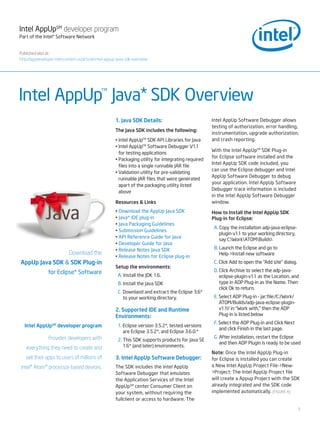 Intel AppUpSM developer program
Part of the Intel® Software Network


Published also at:
http://appdeveloper.intel.com/en-us/article/intel-appup-java-sdk-overview




Intel AppUp Java* SDK Overview
                                              TM




                                                      1. Java SDK Details:                           Intel AppUp Software Debugger allows
                                                                                                     testing of authorization, error handling,
                                                      The Java SDK includes the following:
                                                                                                     instrumentation, upgrade authorization,
                                                      • Intel AppUpTM SDK API Libraries for Java     and crash reporting.
                                                      • Intel AppUpTM Software Debugger V1.1
                                                                                                     With the Intel AppUpTM SDK Plug-in
                                                        for testing applications
                                                                                                     for Eclipse software installed and the
                                                      • Packaging utility for integrating required
                                                                                                     Intel AppUp SDK code included, you
                                                        files into a single runnable JAR file
                                                                                                     can use the Eclipse debugger and Intel
                                                      • Validation utility for pre-validating
                                                                                                     AppUp Software Debugger to debug
                                                        runnable JAR files that were generated
                                                                                                     your application. Intel AppUp Software
                                                        apart of the packaging utility listed
                                                                                                     Debugger trace information is included
                                                        above
                                                                                                     in the Intel AppUp Software Debugger
                                                      Resources & Links                              window.
                                                      • Download the AppUp Java SDK                  How to Install the Intel AppUp SDK
                                                      • Java* IDE plug-in                            Plug-in for Eclipse:
                                                      • Java Packaging Guidelines
                                                                                                      A. Copy the installation adp-java-eclipse-
                                                      • Submission Guidelines
                                                                                                         plugin-v1.1 to your working directory,
                                                      • API Reference Guide for Java
                                                                                                         say C:WorkATOMBuilds
                                                      • Developer Guide for Java
                                                      • Release Notes Java SDK                        B. Launch the Eclipse and go to
                            Download the                                                                 Help->Install new software
                                                      • Release Notes for Eclipse plug-in
AppUp Java SDK & SDK Plug-in                                                                          C. Click Add to open the “Add site” dialog.
                                                      Setup the environments:
                for Eclipse* Software                                                                 D. Click Archive to select the adp-java-
                                                        A. Install the JDK 1.6.                          eclipse-plugin-v1.1 as the Location, and
                                                        B. Install the Java SDK                          type in ADP Plug-in as the Name. Then
                                                                                                         click Ok to return.
                                                        C. Downlaod and extract the Eclipse 3.6*
                                                           to your working directory.                 E. Select ADP Plug-in - jar:file:/C:/Work/
                                                                                                         ATOM/Builds/adp-java-eclipse-plugin-
                                                      2. Supported IDE and Runtime                       v1.1!/ in “Work with,” then the ADP
                                                      Environments:                                      Plug-in is listed below
                                                                                                      F. Select the ADP Plug-in and Click Next
  Intel AppUpSM developer program                       1. Eclipse version 3.5.2*, tested versions
                                                                                                         and click Finish in the last page.
                                                           are Eclipse 3.5.2*, and Eclipse 3.6.0.*
                Provides developers with                                                              G. After installation, restart the Eclipse
                                                        2. This SDK supports products for Java SE
                                                                                                         and then ADP Plugin is ready to be used
   everything they need to create and                      1.6* (and later) environments.
                                                                                                     Note: Once the Intel AppUp Plug-in
   sell their apps to users of millions of            3. Intel AppUp Software Debugger:              for Eclipse is installed you can create
Intel® Atom™ processor-based devices.                 The SDK includes the Intel AppUp               a New Intel AppUp Project File->New-
                                                      Software Debugger that emulates                >Project: The Intel AppUp Project file
                                                      the Application Services of the Intel          will create a Appup Project with the SDK
                                                      AppUp SM center Consumer Client on             already integrated and the SDK code
                                                      your system, without requiring the             implemented automatically. [FIGURE A]
                                                      fullclient or access to hardware. The

                                                                                                                                                    1
 