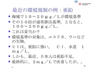 最近の環境規制の例：亜鉛 海域で１０～２０ μ ｇ／Ｌが環境基準 その１０倍が通常排出基準。となると、１００～２００ μ ｇ／Ｌ。 これは妥当か？ 環境基準の対象は、ユスリカ、ウニなどの生物。 ヒトは、亜鉛に強い。　Ｃｆ．水道　１ｍｇ／Ｌ。 しかも、最近、日本人は亜鉛不足。 最終的に、２ｍｇ／Ｌで決着したが。。。 