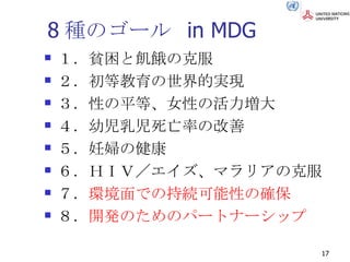 8種のゴール in MDG １．貧困と飢餓の克服 ２．初等教育の世界的実現 ３．性の平等、女性の活力増大 ４．幼児乳児死亡率の改善 ５．妊婦の健康 ６．ＨＩＶ／エイズ、マラリアの克服 ７． 環境面での持続可能性の確保 ８． 開発のためのパートナーシップ 