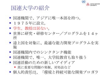 国連大学の紹介 国連機関で、アジアに唯一本部を持つ。 １９７５年に設立。 学生、教授は居ない 。 世界に研究・研修センター／プログラムを１４ヶ所 途上国を対象に、最適な能力開発プログラムを実施 国連機関内でのシンクタンク機能 国連機関で、唯一、大学院教育も取り扱う 国連活動のための新しいアイディア 真に重要な問題の発掘、対処法など 個人的責任は、「環境と持続可能な開発プログラム」のマネジメント 