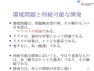 環境問題と持続可能な開発 環境問題は、問題解決型の例。その解のもつべき本質は、 　＝ リスクの削減 である。 リスクは、適切な対策によって削減できる。 リスクの対象は、ヒトと生態系である。 要するに、命（健康）である。 持続可能な開発においても、やはり重要なものは、命（健全なヒトと生態系）であり、その継続である。 経済力は、命との関係が非常に強い 