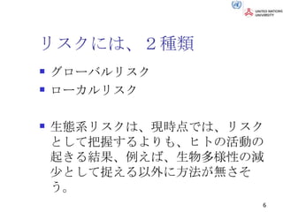 リスクには、２種類 グローバルリスク ローカルリスク 生態系リスクは、現時点では、リスクとして把握するよりも、ヒトの活動の起きる結果、例えば、生物多様性の減少として捉える以外に方法が無さそう。 