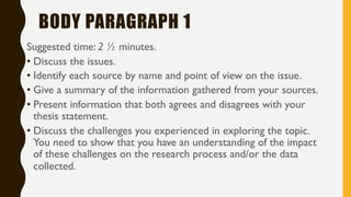 BODY PARAGRAPH 1
Suggested time: 2 ½ minutes.
• Discuss the issues.
• Identify each source by name and point of view on the issue.
• Give a summary of the information gathered from your sources.
• Present information that both agrees and disagrees with your
thesis statement.
• Discuss the challenges you experienced in exploring the topic.
You need to show that you have an understanding of the impact
of these challenges on the research process and/or the data
collected.
 