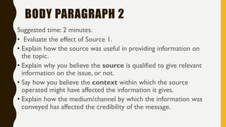 BODY PARAGRAPH 2
Suggested time: 2 minutes.
• Evaluate the effect of Source 1.
• Explain how the source was useful in providing information on
the topic.
• Explain why you believe the source is qualified to give relevant
information on the issue, or not.
• Say how you believe the context within which the source
operated might have affected the information it gives.
• Explain how the medium/channel by which the information was
conveyed has affected the credibility of the message.
 