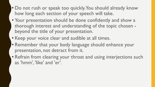 • Do not rush or speak too quickly.You should already know
how long each section of your speech will take.
• Your presentation should be done confidently and show a
thorough interest and understanding of the topic chosen -
beyond the title of your presentation.
• Keep your voice clear and audible at all times.
• Remember that your body language should enhance your
presentation, not detract from it.
• Refrain from clearing your throat and using interjections such
as 'hmm', 'like' and 'er'.
 