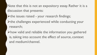 Note that this is not an expository essay. Rather it is a
discussion that presents:
Øthe issues raised - your research findings;
Øthe challenges experienced while conducting your
research;
Øhow valid and reliable the information you gathered
is, taking into account the effect of source, context
and medium/channel.
 