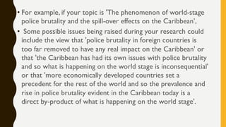 • For example, if your topic is 'The phenomenon of world-stage
police brutality and the spill-over effects on the Caribbean’,
• Some possible issues being raised during your research could
include the view that 'police brutality in foreign countries is
too far removed to have any real impact on the Caribbean' or
that 'the Caribbean has had its own issues with police brutality
and so what is happening on the world stage is inconsequential'
or that 'more economically developed countries set a
precedent for the rest of the world and so the prevalence and
rise in police brutality evident in the Caribbean today is a
direct by-product of what is happening on the world stage'.
 
