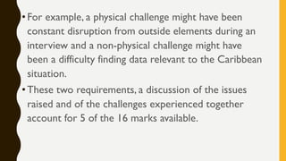 •For example, a physical challenge might have been
constant disruption from outside elements during an
interview and a non-physical challenge might have
been a difficulty finding data relevant to the Caribbean
situation.
•These two requirements, a discussion of the issues
raised and of the challenges experienced together
account for 5 of the 16 marks available.
 
