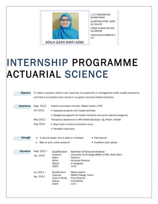 INTERNSHIP PROGRAMME
ACTUARIAL SCIENCE
Objective To obtain a position where I can maximize my superiority in management skills, quality assurance,
and hold a successful track record in any given actuarial-related activities.
Experience Sept. 2012 -
Jan 2013
Hostel committee member, Melati hostel, UiTM
 Assisted students with hostel activities
 Designed programs for hostel members and some opened programs
May 2012 –
Aug. 2012
Temporary Assistance in Alfio Raldo Boutique, Sg. Petani, Kedah
 Kept track of every transaction occur
 Handled customers
Strength  A natural leader who is able to multitask  Fast-learner
 Able to work under pressure  Excellent team player
Education Sept. 2012 –
Jan. 2016
Qualification : Bachelor of Actuarial Science
Institute : University Technology MARA (UiTM), Shah Alam
Major : Science
Minor : Actuarial Science
Status : In progress
CGPA : 3.43
Jul. 2011 –
Apr. 2012
Qualification : Matriculation
Institute : MARA College, Kulim
Field of Study : Pure Science
Status : Completed
CGPA : 3.51
ADILA IZZATI BINTI AZMI
L-2-5 PANGSAPURI
BUNGA RAYA
KUARTERS KTGN. HOSP.
SG. BULOH
47000 SUNGAI BULOH,
SELANGOR
adilaizzatiazmi@gmail.c
om
 