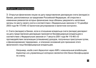 Объекты декларирования:
3. Открытые физическим лицом на дату представления декларации счета (вкладах) в
банках, расположенных за пределами Российской Федерации, об открытии и
изменении реквизитов которых физические лица обязаны уведомлять налоговые
органы по месту своего учета в соответствии с Федеральным законом от 10 декабря
2003 года № 173-ФЗ «О валютном регулировании и валютном контроле».
4. Счета (вкладах) в банках, если в отношении владельца счета (вклада) декларант
на дату представления декларации признается бенефициарным владельцем в
соответствии с Федеральным законом от 7 августа 2001 года № 115-ФЗ «О
противодействии легализации (отмыванию) доходов, полученных преступным путем,
и финансированию терроризма», и описание оснований для признания этого
физического лица бенефициарным владельцем.
Например, когда счет держится через КИК с номинальным владельцем,
директор или управляющий которого является для банка бенефициаром
по счету.
10
 