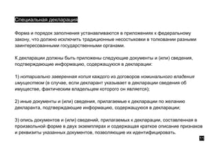 Специальная декларация
Форма и порядок заполнения устанавливаются в приложениях к федеральному
закону, что должно исключить традиционные несостыковки в толковании разными
заинтересованными государственными органами.
К декларации должны быть приложены следующие документы и (или) сведения,
подтверждающие информацию, содержащуюся в декларации:
1) нотариально заверенная копия каждого из договоров номинального владения
имуществом (в случае, если декларант указывает в декларации сведения об
имуществе, фактическим владельцем которого он является);
2) иные документы и (или) сведения, прилагаемые к декларации по желанию
декларанта, подтверждающие информацию, содержащуюся в декларации;
3) опись документов и (или) сведений, прилагаемых к декларации, составленная в
произвольной форме в двух экземплярах и содержащая краткое описание признаков
и реквизиты указанных документов, позволяющие их идентифицировать.
11
 