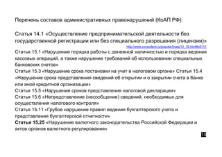 Перечень составов административных правонарушений (КоАП РФ):
Статья 14.1 «Осуществление предпринимательской деятельности без
государственной регистрации или без специального разрешения (лицензии)»
http://www.consultant.ru/popular/koap/13_15.html#p5111
Статья 15.1 «Нарушение порядка работы с денежной наличностью и порядка ведения
кассовых операций, а также нарушение требований об использовании специальных
банковских счетов»
Статья 15.3 «Нарушение срока постановки на учет в налоговом органе» Статья 15.4
«Нарушение срока представления сведений об открытии и о закрытии счета в банке
или иной кредитной организации»
Статья 15.5 «Нарушение сроков представления налоговой декларации»
Статья 15.6 «Непредставление (несообщение) сведений, необходимых для
осуществления налогового контроля»
Статья 15.11 «Грубое нарушение правил ведения бухгалтерского учета и
представления бухгалтерской отчетности»
Статья 15.25 «Нарушение валютного законодательства Российской Федерации и
актов органов валютного регулирования»
13
 