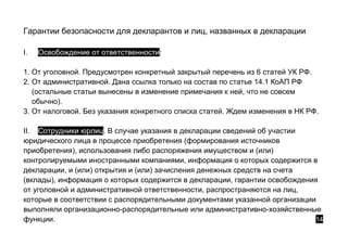 Гарантии безопасности для декларантов и лиц, названных в декларации
I. Освобождение от ответственности:
1. От уголовной. Предусмотрен конкретный закрытый перечень из 6 статей УК РФ.
2. От административной. Дана ссылка только на состав по статье 14.1 КоАП РФ
(остальные статьи вынесены в изменение примечания к ней, что не совсем
обычно).
3. От налоговой. Без указания конкретного списка статей. Ждем изменения в НК РФ.
II. Сотрудники юрлиц. В случае указания в декларации сведений об участии
юридического лица в процессе приобретения (формирования источников
приобретения), использования либо распоряжения имуществом и (или)
контролируемыми иностранными компаниями, информация о которых содержится в
декларации, и (или) открытия и (или) зачисления денежных средств на счета
(вклады), информация о которых содержится в декларации, гарантии освобождения
от уголовной и административной ответственности, распространяются на лиц,
которые в соответствии с распорядительными документами указанной организации
выполняли организационно-распорядительные или административно-хозяйственные
функции. 14
 