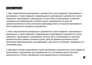 Особые гарантии:
1. Факт представления декларации и документов и (или) сведений, прилагаемых к
декларации, а также сведения, содержащиеся в декларации и документах и (или)
сведениях, прилагаемых к декларации, не могут быть использованы в качестве
основания для возбуждения уголовного дела, производства по делу об
административном и (или) налоговом правонарушении в отношении декларанта и
(или) номинального владельца имущества.
2. Факт представления декларации и документов и (или) сведений, прилагаемых к
декларации, а также сведения, содержащиеся в декларации и документах и (или)
сведениях, прилагаемых к декларации, не могут быть использованы в качестве
доказательства в рамках уголовного дела, дела об административном и (или)
налоговом правонарушении, если Декларант сам лично не пожелает приобщить их к
уголовному делу.
3. Декларант вправе представлять копию декларации и документов и (или) сведений,
прилагаемых к декларации, для приобщения их к уголовному делу в качестве
доказательств. Отказ в приобщении этих доказательств не допускается.
15
 