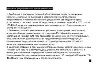 Валютное регулирование и валютный контроль
1. Сообщение в декларации сведений об иностранных счетах (открытие или
закрытие), о которых не было подано уведомление в налоговый орган,
приравнивается к представлению такого уведомления без нарушения срока,
установленного частью 2 статьи 12 Федерального закона от 10 декабря 2003 года №
173-ФЗ «О валютном регулировании и валютном контроле». Ответственность –
штраф до 5 тысяч рублей.
2. Денежные средства, зачисленные на указанные в декларации счета (вклады),
открытые в банках, расположенных за пределами Российской Федерации, по
состоянию на 1 января 2015 года признаются зачисленными на эти счета (вклады),
открытые в банках, расположенных за пределами Российской Федерации, в
соответствии с Федеральным законом от 10 декабря 2003 года № 173-ФЗ «О
валютном регулировании и валютном контроле».
3. Валютные операции (в том числе зачисление денежных средств), совершенные до
1 января 2015 года по счетам (вкладам), указанным в декларации и открытым в
банках, расположенных за пределами Российской Федерации, признаются
совершенными без нарушения Федерального закона от 10 декабря 2003 года № 173-
ФЗ «О валютном регулировании и валютном контроле».
17
 