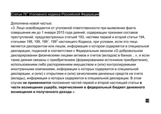 Статья 761
Уголовного кодекса Российской Федерации
Дополнена новой частью:
«3. Лицо освобождается от уголовной ответственности при выявлении факта
совершения им до 1 января 2015 года деяний, содержащих признаки составов
преступлений, предусмотренных статьей 193, частями первой и второй статьи 194,
статьями 198, 199, 1991
, 1992
настоящего Кодекса, при условии, если это лицо
является декларантом или лицом, информация о котором содержится в специальной
декларации, поданной в соответствии с Федеральным законом «О добровольном
декларировании физическими лицами активов и счетов (вкладов) в банках…», и если
такие деяния связаны с приобретением (формированием источников приобретения),
использованием либо распоряжением имуществом и (или) контролируемыми
иностранными компаниями, информация о которых содержится в специальной
декларации, и (или) с открытием и (или) зачислением денежных средств на счета
(вклады), информация о которых содержится в специальной декларации. В этом
случае не применяются положения частей первой и второй настоящей статьи в
части возмещения ущерба, перечисления в федеральный бюджет денежного
возмещения и полученного дохода.».
18
 