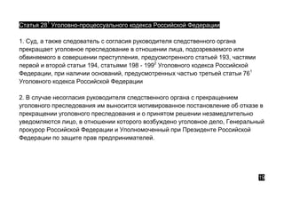 Статья 281
Уголовно-процессуального кодекса Российской Федерации
1. Суд, а также следователь с согласия руководителя следственного органа
прекращает уголовное преследование в отношении лица, подозреваемого или
обвиняемого в совершении преступления, предусмотренного статьей 193, частями
первой и второй статьи 194, статьями 198 - 1992
Уголовного кодекса Российской
Федерации, при наличии оснований, предусмотренных частью третьей статьи 761
Уголовного кодекса Российской Федерации
2. В случае несогласия руководителя следственного органа с прекращением
уголовного преследования им выносится мотивированное постановление об отказе в
прекращении уголовного преследования и о принятом решении незамедлительно
уведомляются лицо, в отношении которого возбуждено уголовное дело, Генеральный
прокурор Российской Федерации и Уполномоченный при Президенте Российской
Федерации по защите прав предпринимателей.
19
 