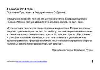 4 декабря 2014 года.
Послание Президента Федеральному Собранию.
«Предлагаю провести полную амнистию капиталов, возвращающихся в
Россию. Именно полную. Давайте это сделаем сейчас, но один раз».
«Если человек легализует свои средства и имущество в России, он получит
твердые правовые гарантии, что его не будут таскать по различным органам,
в том числе правоохранительным, трясти его там, не спросят об источниках
и способах получения капитала, что он не столкнется с уголовным или
административным преследованием и к нему не будет вопросов со стороны
налоговых служб и правоохранительных органов».
Президент России Владимир Путин
РИА Новости http://ria.ru/economy/20141204/1036541044.html 2
 