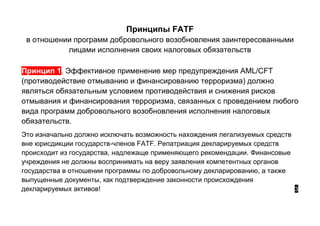 Принципы FATF
в отношении программ добровольного возобновления заинтересованными
лицами исполнения своих налоговых обязательств
Принцип 1. Эффективное применение мер предупреждения AML/CFT
(противодействие отмыванию и финансированию терроризма) должно
являться обязательным условием противодействия и снижения рисков
отмывания и финансирования терроризма, связанных с проведением любого
вида программ добровольного возобновления исполнения налоговых
обязательств.
Это изначально должно исключать возможность нахождения легализуемых средств
вне юрисдикции государств-членов FATF. Репатриация декларируемых средств
происходит из государства, надлежаще применяющего рекомендации. Финансовые
учреждения не должны воспринимать на веру заявления компетентных органов
государства в отношении программы по добровольному декларированию, а также
выпущенные документы, как подтверждение законности происхождения
декларируемых активов! 3
 