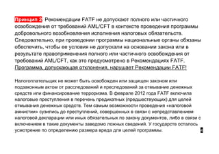 Принцип 2. Рекомендации FATF не допускают полного или частичного
освобождения от требований AML/CFT в контексте проведения программы
добровольного возобновления исполнения налоговых обязательств.
Следовательно, при проведении программы национальные органы обязаны
обеспечить, чтобы ее условия не допускали на основании закона или в
результате правоприменения полного или частичного освобождения от
требований AML/CFT, как это предусмотрено в Рекомендациях FATF.
Программа, допускающая отклонения, нарушает Рекомендации FATF!
Налогоплательщик не может быть освобожден или защищен законом или
подзаконным актом от расследований и преследований за отмывание денежных
средств или финансирование терроризма. В феврале 2012 года FATF включила
налоговые преступления в перечень предикатных (предшествующих) для целей
отмывания денежных средств. Тем самым возможности проведения «налоговой
амнистии» сузились до преступлений, совершенных в связи с непредставлением
налоговой декларации или иных обязательных по закону документов, либо в связи с
включением в такие документы заведомо ложных сведений. У государств осталось
усмотрение по определению размера вреда для целей программы. 4
 