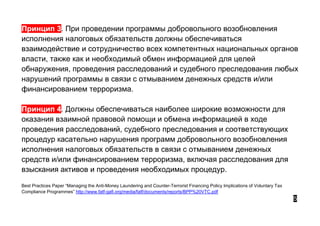 Принцип 3. При проведении программы добровольного возобновления
исполнения налоговых обязательств должны обеспечиваться
взаимодействие и сотрудничество всех компетентных национальных органов
власти, также как и необходимый обмен информацией для целей
обнаружения, проведения расследований и судебного преследования любых
нарушений программы в связи с отмыванием денежных средств и/или
финансированием терроризма.
Принцип 4. Должны обеспечиваться наиболее широкие возможности для
оказания взаимной правовой помощи и обмена информацией в ходе
проведения расследований, судебного преследования и соответствующих
процедур касательно нарушения программ добровольного возобновления
исполнения налоговых обязательств в связи с отмыванием денежных
средств и/или финансированием терроризма, включая расследования для
взыскания активов и проведения необходимых процедур.
Best Practices Paper “Managing the Anti-Money Laundering and Counter-Terrorist Financing Policy Implications of Voluntary Tax
Compliance Programmes” http://www.fatf-gafi.org/media/fatf/documents/reports/BPP%20VTC.pdf
5
 
