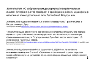 Законопроект «О добровольном декларировании физическими
лицами активов и счетов (вкладов) в банках и о внесении изменений в
отдельные законодательные акты Российской Федерации»
26 марта 2015 года законопроект был внесен Председателем Правительства в
Государственную Думу.
Законопроект 754388-6 http://asozd2.duma.gov.ru/main.nsf/(Spravka)?OpenAgent&RN=754388-6&02
13 мая 2015 года в обеспечение безналоговых последствий специального порядка
перехода права собственности на имущество от его номинального владельца к
фактическому владельцу в Государственную Думу был внесен законопроект об
изменениях в Налоговый кодекс.
Законопроект № 792046-6 http://asozd2.duma.gov.ru/main.nsf/%28SpravkaNew%29?OpenAgent&RN=792046-6&02 20 мая 2015 года
был принят в первом чтении.
20 мая 2015 года законопроект был существенно доработан, из него была
исключена полностью Статья 6 «Основания и специальный порядок перехода
права собственности на имущество от его номинального владельца к фактическому
владельцу». 6
 