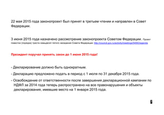22 мая 2015 года законопроект был принят в третьем чтении и направлен в Совет
Федерации.
3 июня 2015 года назначено рассмотрение законопроекта Советом Федерации. Проект
повестки (порядка) триста семьдесят пятого заседания Совета Федерации http://council.gov.ru/activity/meetings/54063/agenda
Президент поручал принять закон до 1 июня 2015 года!
- Декларирование должно быть однократным.
- Декларацию предложено подать в период с 1 июля по 31 декабря 2015 года.
- Освобождение от ответственности после завершения декларационной кампании по
НДФЛ за 2014 года теперь распространено на все правонарушения и объекты
декларирования, имевшие место на 1 января 2015 года.
7
 