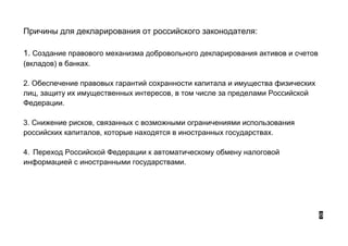 Причины для декларирования от российского законодателя:
1. Создание правового механизма добровольного декларирования активов и счетов
(вкладов) в банках.
2. Обеспечение правовых гарантий сохранности капитала и имущества физических
лиц, защиту их имущественных интересов, в том числе за пределами Российской
Федерации.
3. Снижение рисков, связанных с возможными ограничениями использования
российских капиталов, которые находятся в иностранных государствах.
4. Переход Российской Федерации к автоматическому обмену налоговой
информацией с иностранными государствами.
8
 