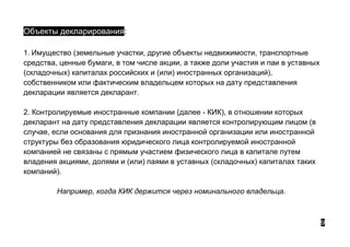 Объекты декларирования:
1. Имущество (земельные участки, другие объекты недвижимости, транспортные
средства, ценные бумаги, в том числе акции, а также доли участия и паи в уставных
(складочных) капиталах российских и (или) иностранных организаций),
собственником или фактическим владельцем которых на дату представления
декларации является декларант.
2. Контролируемые иностранные компании (далее - КИК), в отношении которых
декларант на дату представления декларации является контролирующим лицом (в
случае, если основания для признания иностранной организации или иностранной
структуры без образования юридического лица контролируемой иностранной
компанией не связаны с прямым участием физического лица в капитале путем
владения акциями, долями и (или) паями в уставных (складочных) капиталах таких
компаний).
Например, когда КИК держится через номинального владельца.
9
 