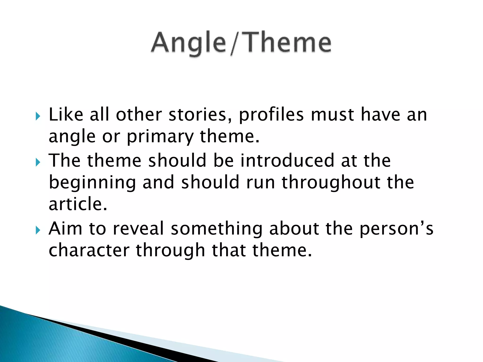  Like all other stories, profiles must have an
angle or primary theme.
 The theme should be introduced at the
beginning and should run throughout the
article.
 Aim to reveal something about the person’s
character through that theme.
 