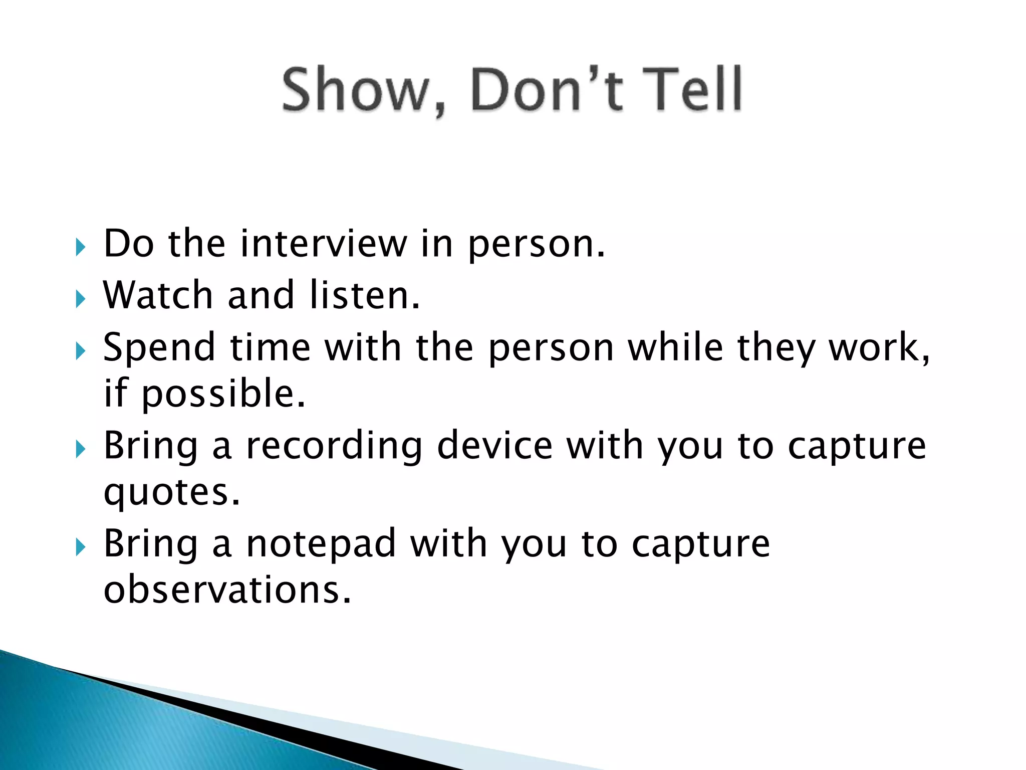  Do the interview in person.
 Watch and listen.
 Spend time with the person while they work,
if possible.
 Bring a recording device with you to capture
quotes.
 Bring a notepad with you to capture
observations.
 