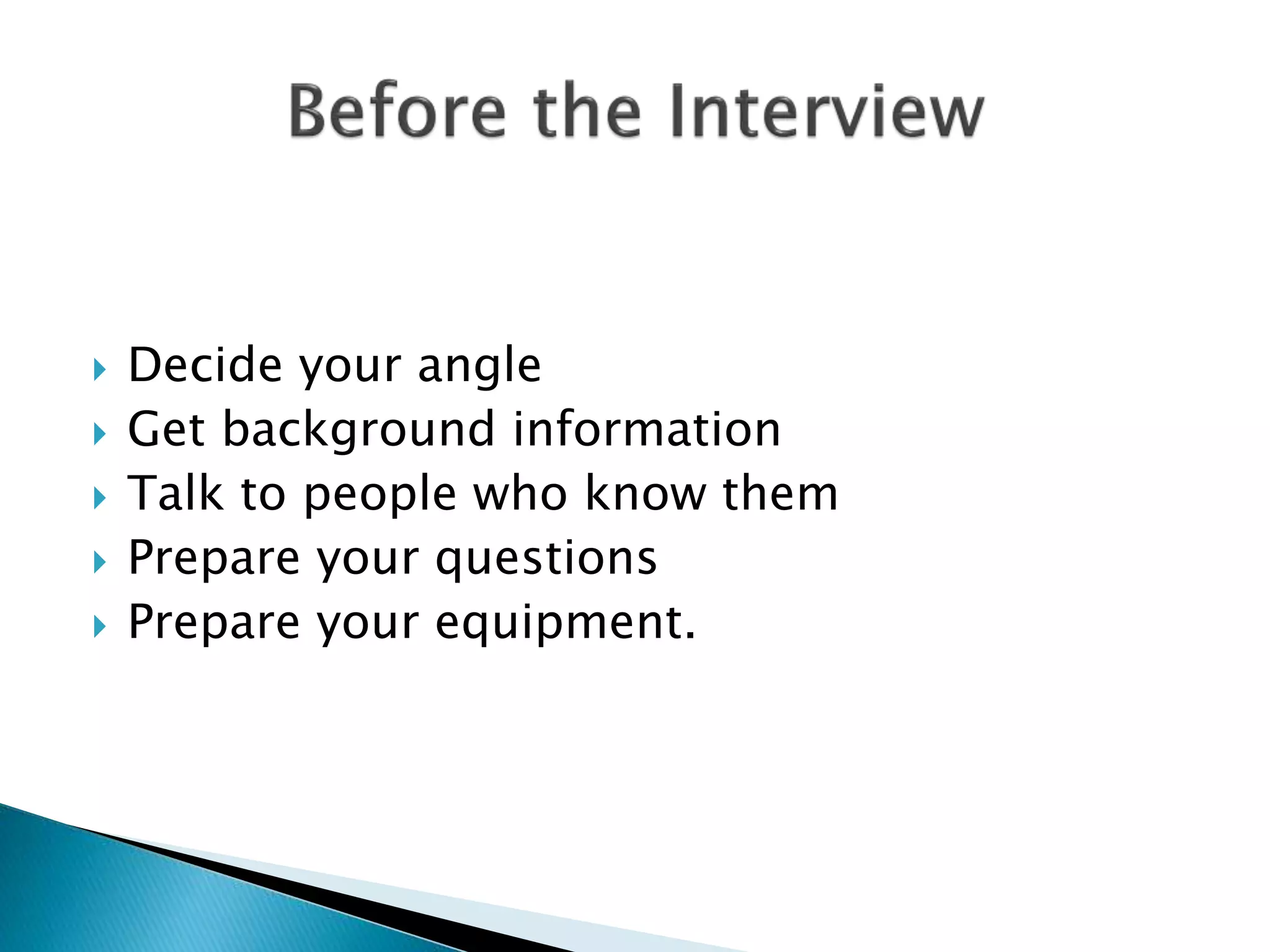  Decide your angle
 Get background information
 Talk to people who know them
 Prepare your questions
 Prepare your equipment.
 
