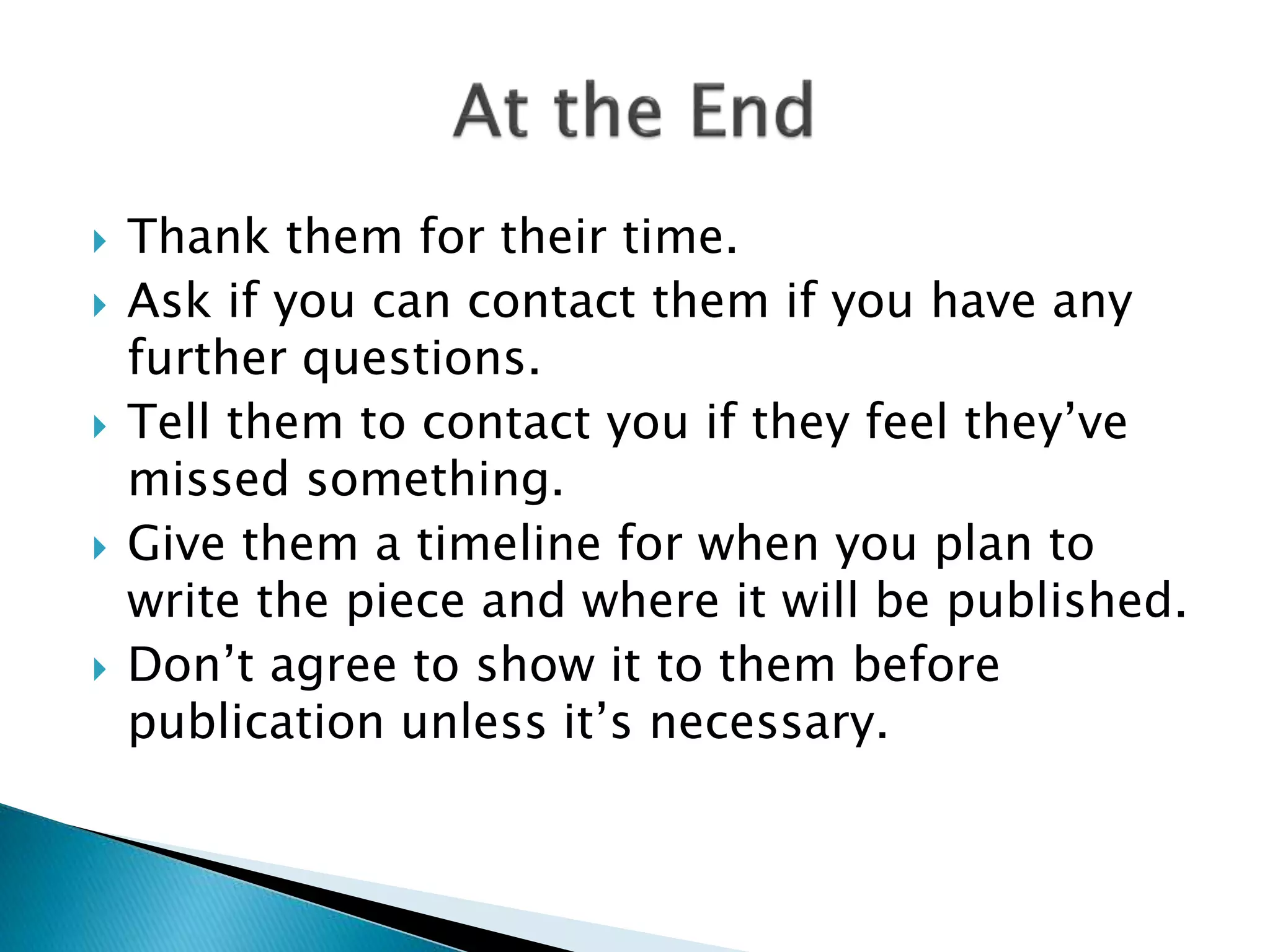  Thank them for their time.
 Ask if you can contact them if you have any
further questions.
 Tell them to contact you if they feel they’ve
missed something.
 Give them a timeline for when you plan to
write the piece and where it will be published.
 Don’t agree to show it to them before
publication unless it’s necessary.
 