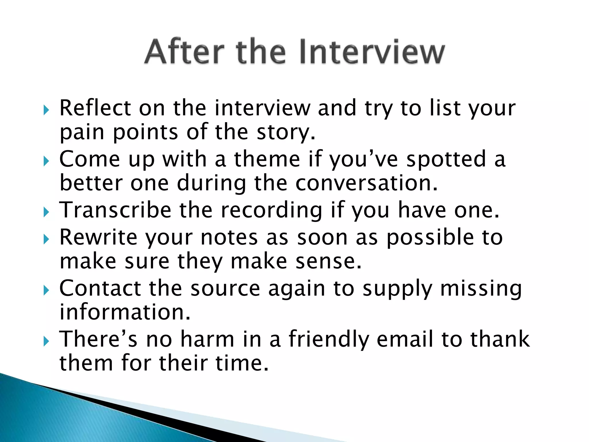  Reflect on the interview and try to list your
pain points of the story.
 Come up with a theme if you’ve spotted a
better one during the conversation.
 Transcribe the recording if you have one.
 Rewrite your notes as soon as possible to
make sure they make sense.
 Contact the source again to supply missing
information.
 There’s no harm in a friendly email to thank
them for their time.
 