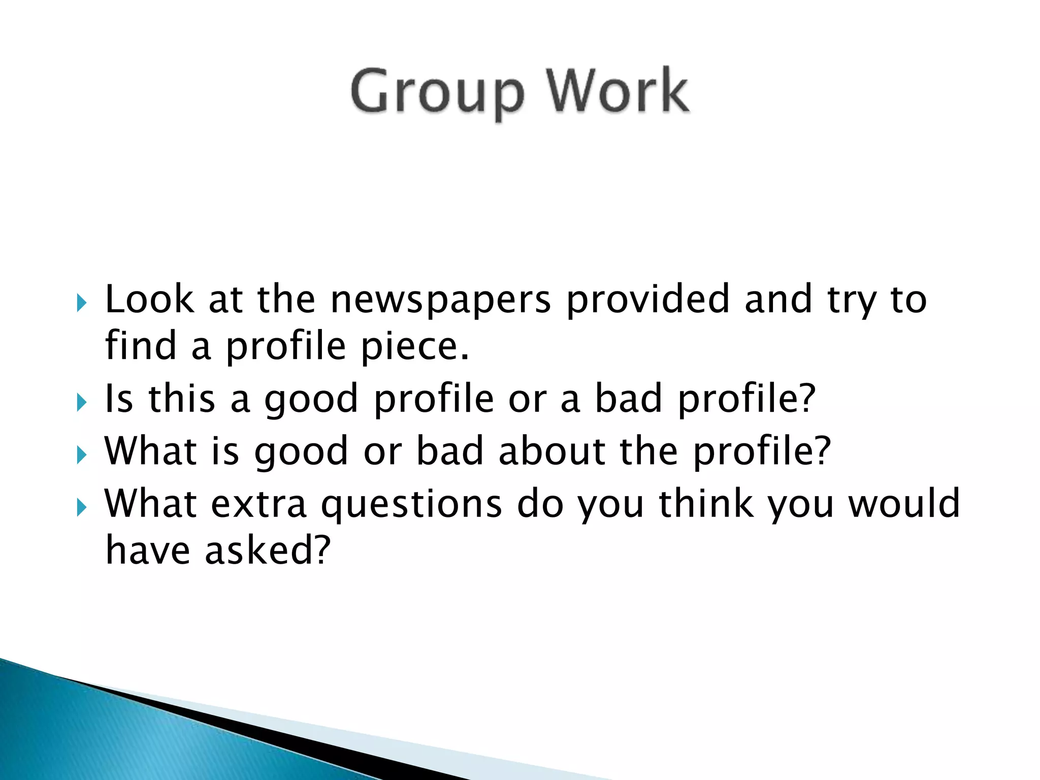  Look at the newspapers provided and try to
find a profile piece.
 Is this a good profile or a bad profile?
 What is good or bad about the profile?
 What extra questions do you think you would
have asked?
 