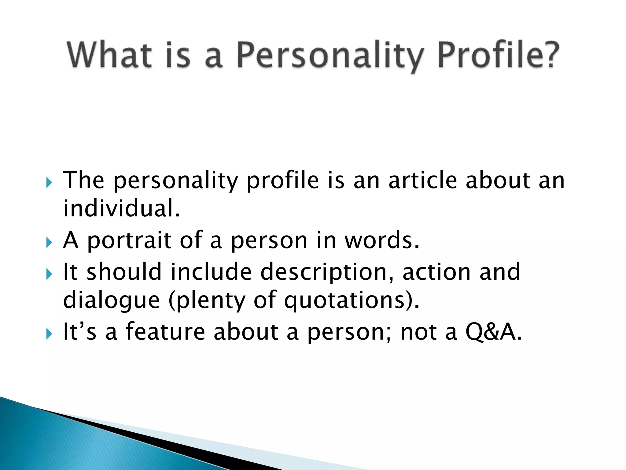  The personality profile is an article about an
individual.
 A portrait of a person in words.
 It should include description, action and
dialogue (plenty of quotations).
 It’s a feature about a person; not a Q&A.
 
