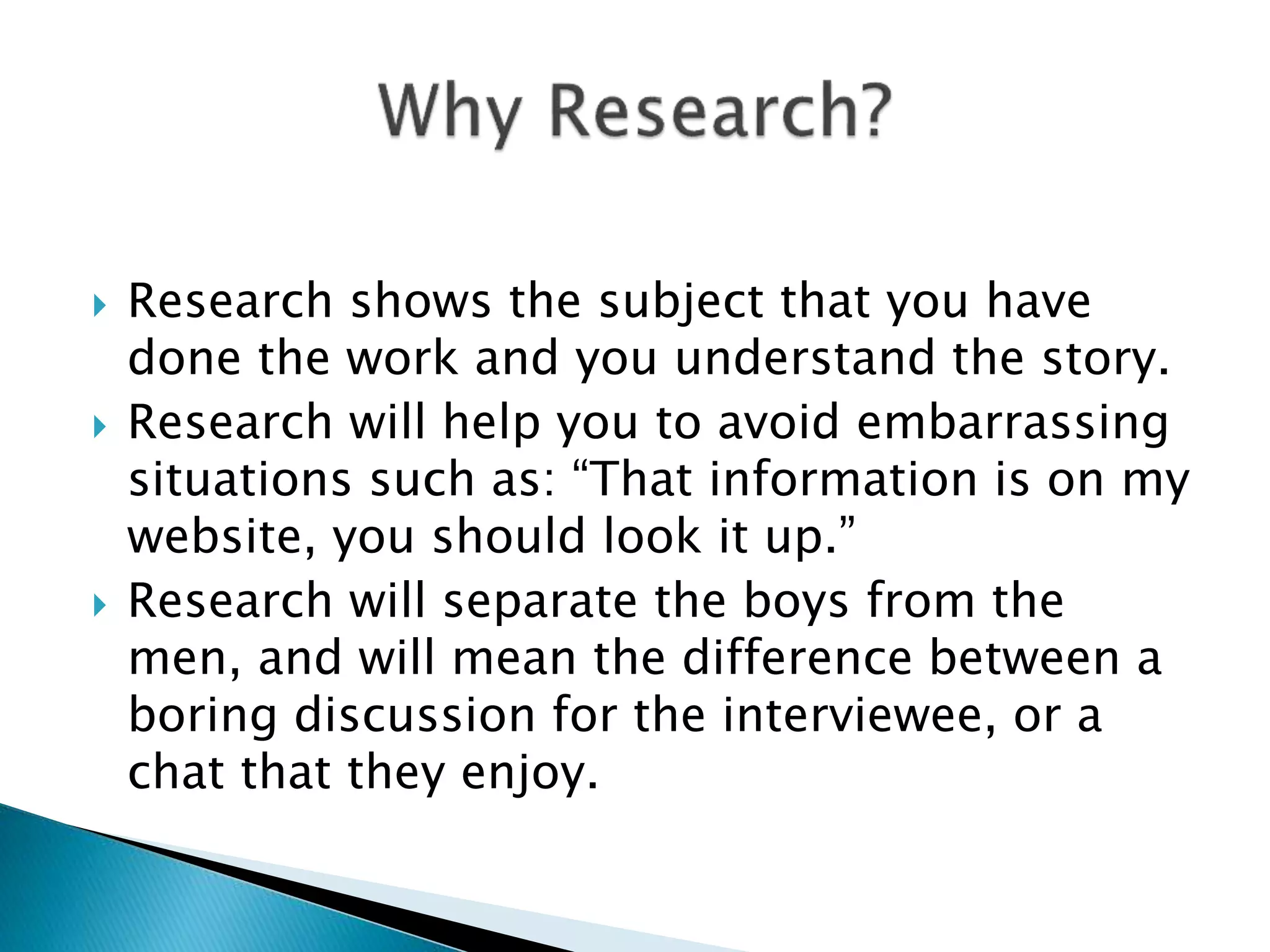 Research shows the subject that you have
done the work and you understand the story.
 Research will help you to avoid embarrassing
situations such as: “That information is on my
website, you should look it up.”
 Research will separate the boys from the
men, and will mean the difference between a
boring discussion for the interviewee, or a
chat that they enjoy.
 