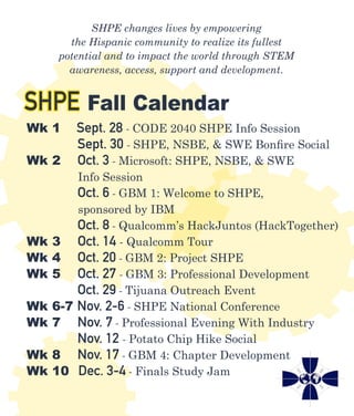 SHPE changes lives by empowering
the Hispanic community to realize its fullest
potential and to impact the world through STEM
awareness, access, support and development.
SHPE Fall Calendar
Wk 1	 Sept. 28 - CODE 2040 SHPE Info Session
	 Sept. 30 - SHPE, NSBE, & SWE Bonfire Social
Wk 2	 Oct. 3 - Microsoft: SHPE, NSBE, & SWE
	 Info Session
	 Oct. 6 - GBM 1: Welcome to SHPE,
	 sponsored by IBM
	 Oct. 8 - Qualcomm’s HackJuntos (HackTogether)
Wk 3 Oct. 14 - Qualcomm Tour
Wk 4	 Oct. 20 - GBM 2: Project SHPE
Wk 5	 Oct. 27 - GBM 3: Professional Development
	 Oct. 29 - Tijuana Outreach Event
Wk 6-7 Nov. 2-6 - SHPE National Conference
Wk 7	 Nov. 7 - Professional Evening With Industry
	 Nov. 12 - Potato Chip Hike Social
Wk 8	 Nov. 17 - GBM 4: Chapter Development
Wk 10 Dec. 3-4 - Finals Study Jam
 